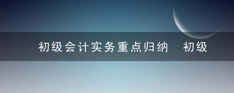 初级会计实务重点归纳 初级会计实务重点归纳有哪些